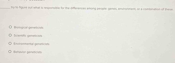 try to figure out what is responsible for the differences among people: genes, environment, or a combination of these.
Biological geneticists
Scientific geneticists
Environmental geneticists
Behavior geneticists