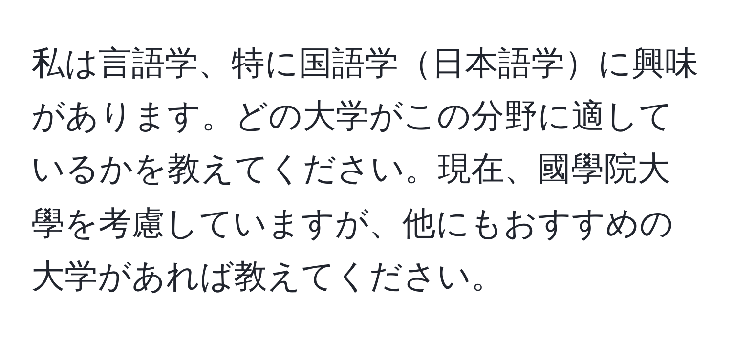 私は言語学、特に国語学日本語学に興味があります。どの大学がこの分野に適しているかを教えてください。現在、國學院大學を考慮していますが、他にもおすすめの大学があれば教えてください。