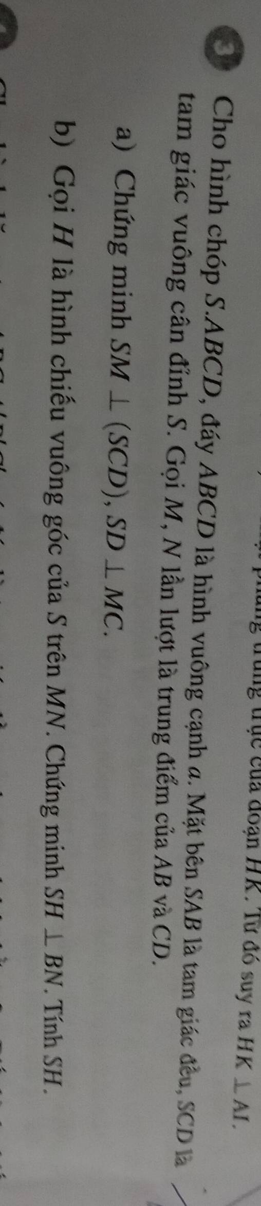 lng trục của đoạn HK. Từ đó suy ra HK⊥ AI. 
30 Cho hình chóp S. ABCD, đáy ABCD là hình vuông cạnh a. Mặt bên SAB là tam giác đều, SCD là 
tam giác vuông cân đỉnh S. Gọi M, N lần lượt là trung điểm của AB và CD. 
a) Chứng minh SM⊥ (SCD), SD⊥ MC. 
b) Gọi H là hình chiếu vuông góc của S trên MN. Chứng minh SH⊥ BN. Tính SH.