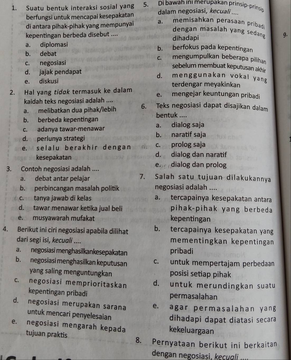 Suatu bentuk interaksi sosial yang 5. Di bawah in merupakan prinsip-prinsip
berfungsi untuk mencapai kesepakatan
dalam negosiasi, kecuali ....
di antara pihak-pihak yang mempunyai
a. memisahkan perasaan pribadi
dengan masalah yang sedang 9.
kepentingan berbeda disebut ....
dihadapi
a. diplomasi b. berfokus pada kepentingan
b. debat c. mengumpulkan beberapa pilihan
c. negosiasi
sebelum membuat keputusan akhir
d. jajak pendapat d. menggunakan vokal yang
e. diskusi terdengar meyakinkan
2. Hal yang tidak termasuk ke dalam e. mengejar keuntungan pribadi
kaidah teks negosiasi adalah ....
a. melibatkan dua pihak/lebih
6. Teks negosiasi dapat disajikan dalam
bentuk ....
b. berbeda kepentingan
a. dialog saja
c. adanya tawar-menawar
d. perlunya strategi
b. naratif saja
e. selal u ber akhir dengan c. prolog saja
kesepakatan
d. dialog dan naratif
3. Contoh negosiasi adalah ....
e. dialog dan prolog
a. debat antar pelajar
7. Salah satu tujuan dilakukannya
b. perbincangan masalah politik negosiasi adalah ....
c. tanya jawab di kelas a. tercapainya kesepakatan antara
d.  tawar menawar ketika jual beli pihak-pihak yang berbeda
e. musyawarah mufakat kepentingan
4. Berikut ini ciri negosiasi apabila dilihat b. tercapainya kesepakatan yang
dari segi isi, kecuali .... mementingkan kepentingan
a. negosiasi menghasilkankesepakatan pribadi
b. negosiasi menghasilkan keputusan c. untuk mempertajam perbedaan
yang saling menguntungkan posisi setiap pihak
c. negosiasi memprioritaskan d. untuk merundingkan suatu
kepentingan pribadi permasalahan
d. negosiasi merupakan sarana e. agar permasalahan y an g
untuk mencari penyelesaian
dihadapi dapat diatasi secara
e. negosiasi mengarah kepada
kekeluargaan
tujuan praktis
8. Pernyataan berikut ini berkaitan
dengan negosiasi, kecuɑli