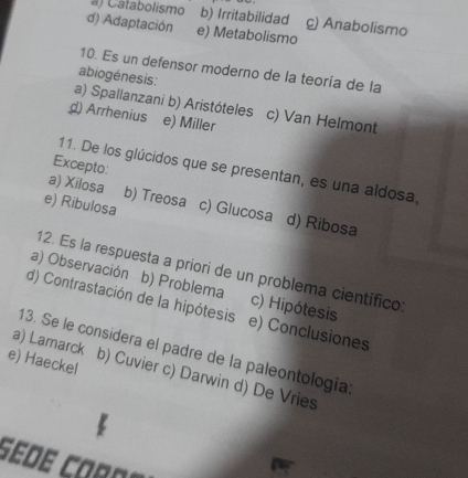 a) Catabolismo b) Irritabilidad c) Anabolismo
d) Adaptación e) Metabolismo
10. Es un defensor moderno de la teoría de la
abiogénesis:
a) Spallanzani b) Aristóteles c) Van Helmont
d) Arrhenius e) Miller
Excepto:
11. De los glúcidos que se presentan, es una aldosa,
a) Xilosa b) Treosa
e) Ribulosa c) Glucosa d) Ribosa
12. Es la respuesta a priori de un problema científico
a) Observación b) Problema c) Hipótesis
d) Contrastación de la hipótesis e) Conclusiones
13. Se le considera el padre de la paleontología
e) Haeckel
a) Lamarck b) Cuvier c) Darwin d) De Vries
sede Coro n