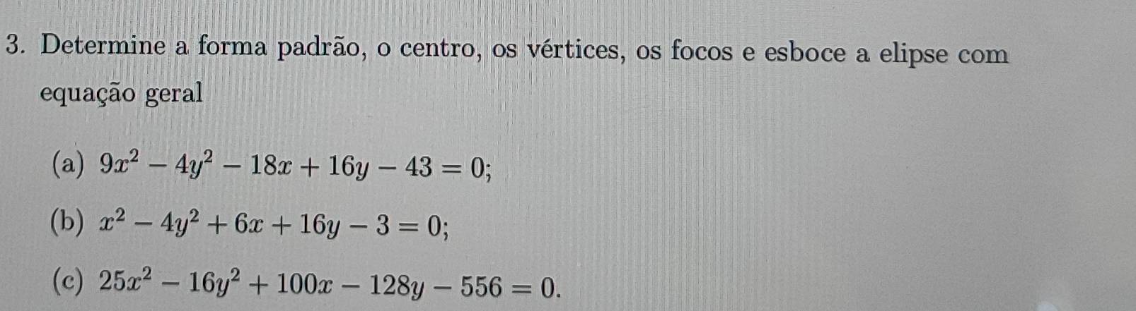 Determine a forma padrão, o centro, os vértices, os focos e esboce a elipse com
equação geral
(a) 9x^2-4y^2-18x+16y-43=0; 
(b) x^2-4y^2+6x+16y-3=0; 
(c) 25x^2-16y^2+100x-128y-556=0.