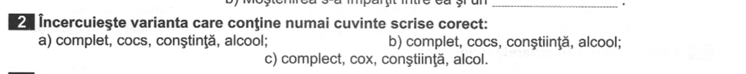 2 Încercuieşte varianta care conţine numai cuvinte scrise corect:
a) complet, cocs, conştinţă, alcool; b) complet, cocs, conştiinţă, alcool;
c) complect, cox, conştiinţă, alcol.