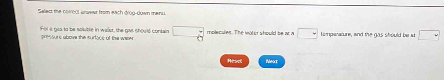 Select the correct answer from each drop-down menu. 
For a gas to be soluble in wafer, the gas should contain molecules. The water should be at a , temperature, and the gas should be at 
pressure above the surface of the water. 
Reset Next