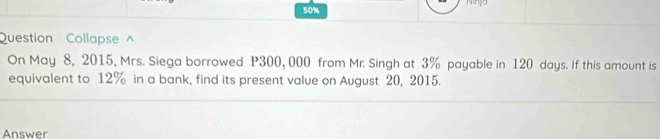 50% 
Question Collapse ^ 
On May 8, 2015, Mrs. Siega borrowed P300, 000 from Mr. Singh at 3% payable in 120 days. If this amount is 
equivalent to 12% in a bank, find its present value on August 20, 2015. 
Answer