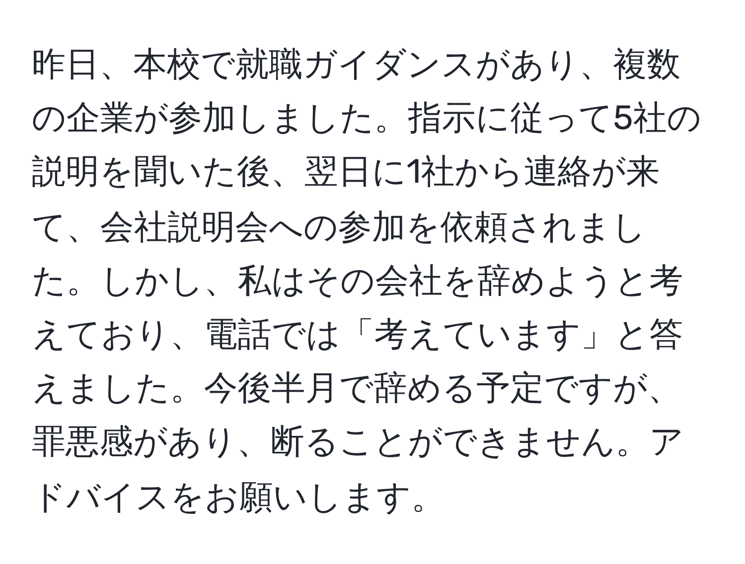 昨日、本校で就職ガイダンスがあり、複数の企業が参加しました。指示に従って5社の説明を聞いた後、翌日に1社から連絡が来て、会社説明会への参加を依頼されました。しかし、私はその会社を辞めようと考えており、電話では「考えています」と答えました。今後半月で辞める予定ですが、罪悪感があり、断ることができません。アドバイスをお願いします。