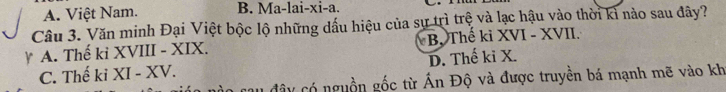 A. Việt Nam. B. Ma-lai-xi-a.
Câu 3. Văn minh Đại Việt bộc lộ những dấu hiệu của sự trì trệ và lạc hậu vào thời kì nào sau đây?
A. Thế ki XVIII - XIX. B. Thế kỉ XVI - XVII.
C. Thế ki XI - XV. D. Thế ki X.
cau đây có nguồn gốc từ Ấn Độ và được truyền bá mạnh mẽ vào kh