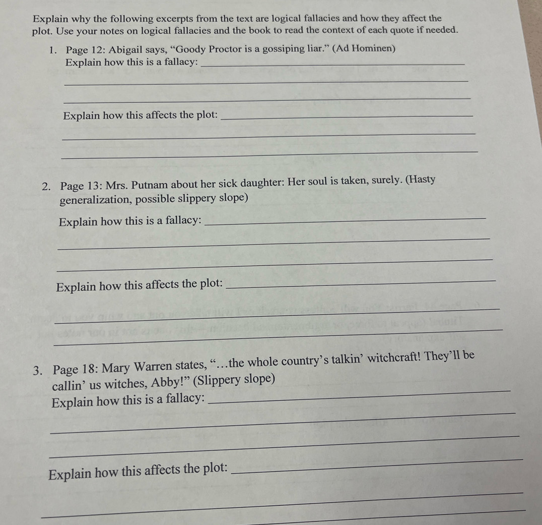 Explain why the following excerpts from the text are logical fallacies and how they affect the 
plot. Use your notes on logical fallacies and the book to read the context of each quote if needed. 
1. Page 12: Abigail says, “Goody Proctor is a gossiping liar.” (Ad Hominen) 
Explain how this is a fallacy:_ 
_ 
_ 
Explain how this affects the plot:_ 
_ 
_ 
2. Page 13: Mrs. Putnam about her sick daughter: Her soul is taken, surely. (Hasty 
generalization, possible slippery slope) 
Explain how this is a fallacy: 
_ 
_ 
_ 
Explain how this affects the plot: 
_ 
_ 
_ 
3. Page 18: Mary Warren states, “…the whole country’s talkin’ witchcraft! They’ll be 
callin’ us witches, Abby!” (Slippery slope) 
_ 
Explain how this is a fallacy: 
_ 
_ 
Explain how this affects the plot: 
_ 
_ 
_