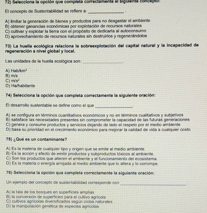 Selecciona la opción que completa correctamente el siguiente concepto:
El concepto de Sustentabilidad se refiere a:_
.
A) limitar la generación de bienes y productos para no desgastar el ambiente
B) obtener ganancias económicas por explotación de recursos naturales
C) cultivar y explotar la tierra con el propósito de dedicarla al autoconsumo
D) aprovechamiento de recursos naturales sin destruirlos y regenerándolos
73) La huella ecológica relaciona la sobreexplotación del capital natural y la incapacidad de
regeneración a nivel global y local.
Las unidades de la huella ecológica son:_
A) Hab/km^2
B) m/s
C) m/s^2
D) Ha/habitante
74) Selecciona la opción que completa correctamente la siguiente oración:
El desarrollo sustentable se define como el que _.
A) se configura en términos cuantitativos económicos y no en términos cualitativos y subjetivos
B) satisface las necesidades presentes sin comprometer la capacidad de las futuras generaciones
C) genera y consume productos y servicios dejando de lado el respeto por el medio ambiente
D) basa su prioridad en el crecimiento económico para mejorar la calidad de vida a cualquier costo
75) ¿Qué es un contaminante?
A) Es la materia de cualquier tipo y origen que se emite al medio ambiente.
B) Es la acción y efecto de emitir productos y subproductos tóxicos al ambiente.
C) Son los productos que alteren el ambiente y el funcionamiento del ecosistema.
D) Es la matería o energía arrojada al medio ambiente que lo altera y lo corrompe
76) Selecciona la opción que completa correctamente la siguiente oración:
Un ejemplo del concepto de sustentabilidad corresponde con
_.
A) la tala de los bosques en superficies amplias
B) la conversión de superficies para el cultivo agrícola
C) cultivos agrícolas diversificados según ciclos naturales
D) la manipulación genética de especies agrícolas