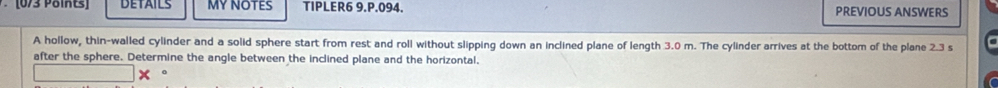 DETAILS MY NOTES TIPLER6 9.P.094. PREVIOUS ANSWERS 
A hollow, thin-walled cylinder and a solid sphere start from rest and roll without slipping down an inclined plane of length 3.0 m. The cylinder arrives at the bottom of the plane 2.3 s
after the sphere. Determine the angle between the inclined plane and the horizontal. 
0