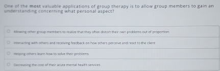 One of the most valuable applications of group therapy is to allow group members to gain an
understanding concerning what personal aspect?
Allowing other group members to realize that they often distort their own problems out of proportion
interacting with others and receiving feedback on how others perceive and react to the cilient
Helping others learn how to solve their problems
Decreasing the cost of their acute mental health services