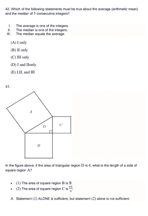 Which of the following statements must be true about the average (arithmetic mean)
and the median of 5 consecutive integers?
I. The average is one of the integers.
II. The median is one of the integers.
III. The median equals the average.
(A) I only
(B) I only
(C) III only
(D) I and IIonly
(E) I,II, and III
In the figure above, if the area of triangular region D is 4, what is the length of a side of
square region A?
(1) The area of square region B is 9.
(2) The area of square region C is  64/9 .
A. Statement (1) ALONE is sufficient, but statement (2) alone is not sufficient.