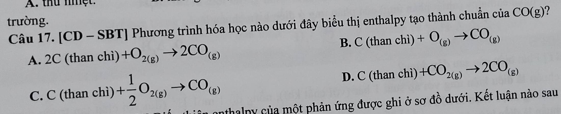 thủ nhệt.
trường.
Câu 17. [CD-S] T Phương trình hóa học nào dưới đây biểu thị enthalpy tạo thành chuẩn của CO(g) 2
B. C(thanchi)+O_(g)to CO_(g)
A. 2C (than chì) +O_2(g)to 2CO_(g)
C. C (than chì) + 1/2 O_2(g)to CO_(g)
D. C(thanchi)+CO_2(g)to 2CO_(g)
nthalny của một phản ứng được ghi ở sơ đồ dưới. Kết luận nào sau