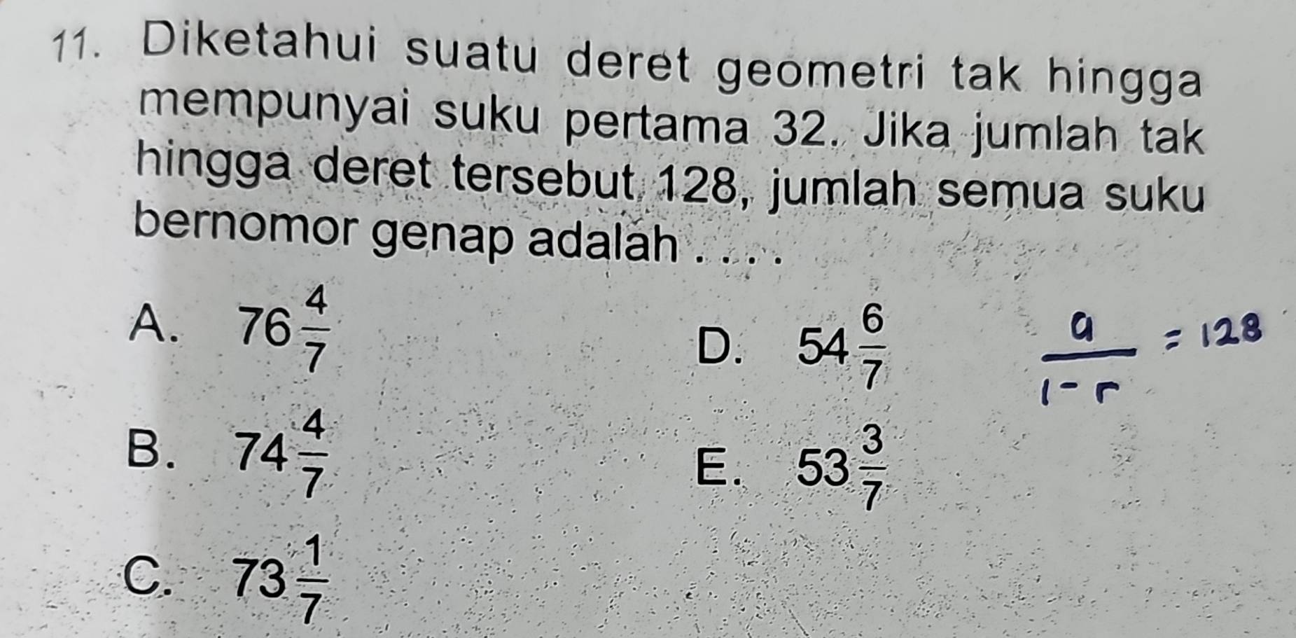 Diketahui suatu deret geometri tak hingga
mempunyai suku pertama 32. Jika jumlah tak
hingga deret tersebut 128, jumlah semua suku
bernomor genap adalah . . . .
A. 76 4/7  54 6/7 
D.
B. 74 4/7  E. 53 3/7 
C. 73 1/7 