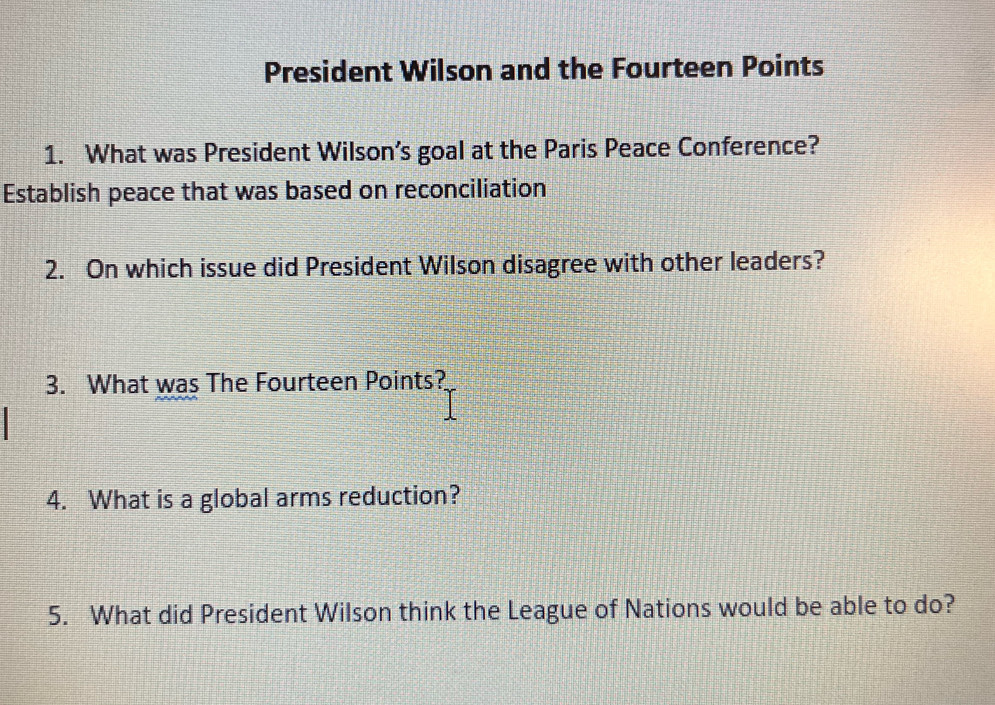 President Wilson and the Fourteen Points 
1. What was President Wilson’s goal at the Paris Peace Conference? 
Establish peace that was based on reconciliation 
2. On which issue did President Wilson disagree with other leaders? 
3. What was The Fourteen Points? 
4. What is a global arms reduction? 
5. What did President Wilson think the League of Nations would be able to do?