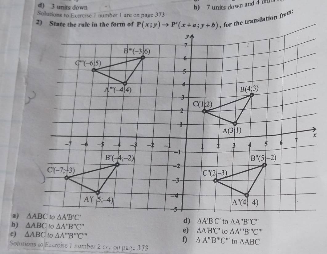 d) 3 units down h) 7 units down and 4 unt.
Solutions to Exercise 1 number 1 are on page 373
, for the translation from:
a) 
b) △ ABC to △ A''B''C'' △ A'B'C' to △ A'''B'''C'''
c) △ ABC to △ A'prime prime B'prime prime C'prime prime 
e)
f) △ A'''B''C ''' to △ ABC
Solutions to Excrcise 1 number 2 are on page 373