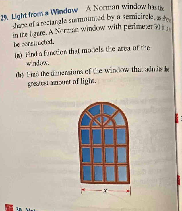 Light from a Window A Norman window has the 
shape of a rectangle surmounted by a semicircle, as show 
in the figure. A Norman window with perimeter 30 ft is 
be constructed. 
(a) Find a function that models the area of the 
window. 
(b) Find the dimensions of the window that admits the 
greatest amount of light.
30