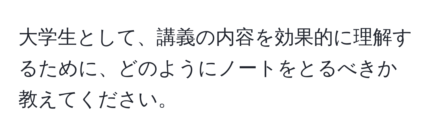 大学生として、講義の内容を効果的に理解するために、どのようにノートをとるべきか教えてください。