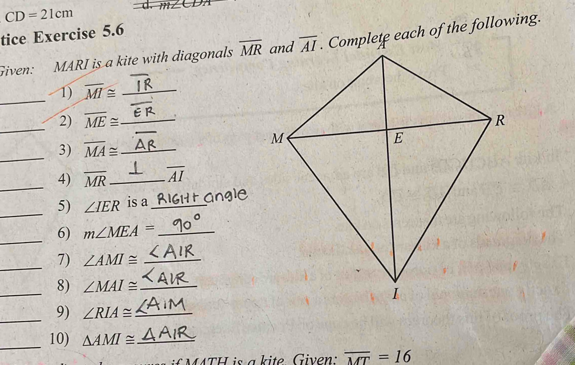 CD=21cm
tice Exercise 5.6
Given: MARI is a kite with diagonals overline MR. Complete each of the following.
_1) overline MI≌ _
_
2) overline ME≌ _
_3) overline MA≌ _
_4) overline MR _
overline AI
_5) ∠ IER is a_
_6) m∠ MEA= _
_7) ∠ AMI≌ _
_8) ∠ MAI≌ _
_9) ∠ RIA≌ _
_10) △ AMI≌ _
f M ATH is a kite Given  : overline MT=16