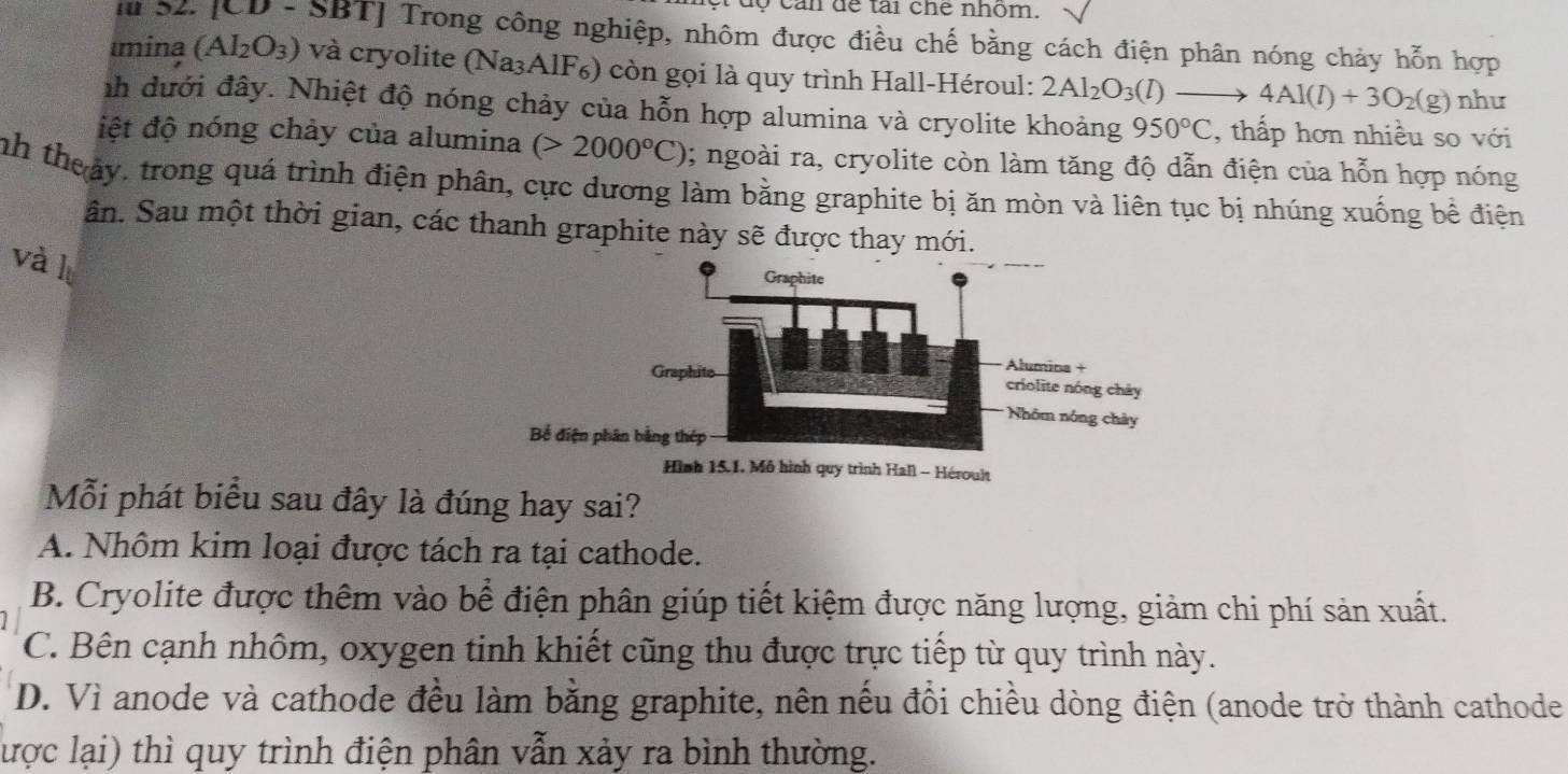 can để tài chế nhóm.
m S2. [CD - SBT] Trong công nghiệp, nhôm được điều chế bằng cách điện phân nóng chảy hỗn hợp
mina (Al_2O_3) và cryolite (Na₃AlF₆) còn gọi là quy trình Hall-Héroul: 2Al_2O_3(l) → 4Al(l)+3O_2(g) như
nh đưới đây. Nhiệt độ nóng chảy của hỗn hợp alumina và cryolite khoảng 950°C , thấp hơn nhiều so với
điệt độ nóng chảy của alumina (>2000°C) 1; ngoài ra, cryolite còn làm tăng độ dẫn điện của hỗn hợp nóng
nh theảy, trong quá trình điện phân, cực dương làm bằng graphite bị ăn mòn và liên tục bị nhúng xuống bề điện
ân. Sau một thời gian, các thanh graphite này sẽ được thay mới.
và l
Bể điện p
Hình 15.1. Mô hình quy trình Hall - Héroult
Mỗi phát biểu sau đây là đúng hay sai?
A. Nhôm kim loại được tách ra tại cathode.
B. Cryolite được thêm vào bể điện phân giúp tiết kiệm được năng lượng, giảm chi phí sản xuất.
C. Bên cạnh nhôm, oxygen tinh khiết cũng thu được trực tiếp từ quy trình này.
D. Vì anode và cathode đều làm bằng graphite, nên nếu đổi chiều dòng điện (anode trở thành cathode
lược lại) thì quy trình điện phân vẫn xảy ra bình thường.