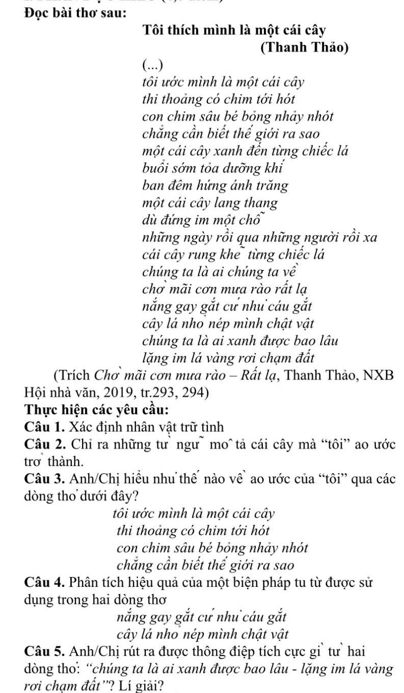 Đọc bài thơ sau:
Tôi thích mình là một cái cây
(Thanh Thảo)
(...)
tôi ước mình là một cái cây
thi thoảng có chim tới hót
con chim sâu bé bỏng nhảy nhót
chắng cần biết thế giới ra sao
một cái cây xanh đến từng chiếc lá
buổi sớm tỏa dưỡng khí
ban đêm hứng ánh trăng
một cái cây lang thang
dù đứng im một chổ
những ngày rồi qua những người rồi xa
cái cây rung khể từng chiếc lá
chúng ta là ai chúng ta về
chơ mãi cơn mưa rào rất lạ
nắng gay gắt cư như cáu gắt
cây lá nho nép mình chật vật
chúng ta là ai xanh được bao lâu
lặng im lá vàng rơi chạm đất
(Trích Chơ mãi cơn mưa rào - Rất lạ, Thanh Thảo, NXB
Hội nhà văn, 2019, tr.293, 294)
Thực hiện các yêu cầu:
Câu 1. Xác định nhân vật trữ tình
Câu 2. Chỉ ra những tư` ngư~ mo^ tả cái cây mà “tôi” ao ước
trơ thành.
Câu 3. Anh/Chị hiều nhu thế nào về` ao ước của “tôi” qua các
dòng thơ dưới đây?
tôi ước mình là một cái cây
thi thoảng có chim tới hót
con chim sâu bé bỏng nhảy nhót
chẳng cần biết thế giới ra sao
Câu 4. Phân tích hiệu quả của một biện pháp tu từ được sử
dụng trong hai dòng thơ
nắng gay gắt cư như cáu gắt
cây lá nho nép mình chật vật
Câu 5. Anh/Chị rút ra được thông điệp tích cực gi` tư` hai
dòng tho: “chúng ta là ai xanh được bao lâu - lặng im lá vàng
rơi chạm đất''? Lí giải?