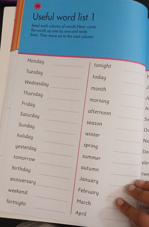 Useful word list 1 
Read each column of words.Next, cover 
the words up one by one and write 
them. Then move on to the next column. 
Monday _tonight 
Tuesday _today_ 
Wednesday_ month_ 
Thursday _morning_ 
Jt 
Friday _afternoon_ 
A 
_ 
Saturday 
_ 
Se 
season 
O 
Sunday _winter _Nc 
holiday _spring_ 
De 
yesterday _summer_ 
ele 
tomorrow _autumn_ 
_ 
_ 
birthday _January_ 
twe 
anniversary 
_ 
_ 
weekend 
February 
fortnight 
_March fifte 
April