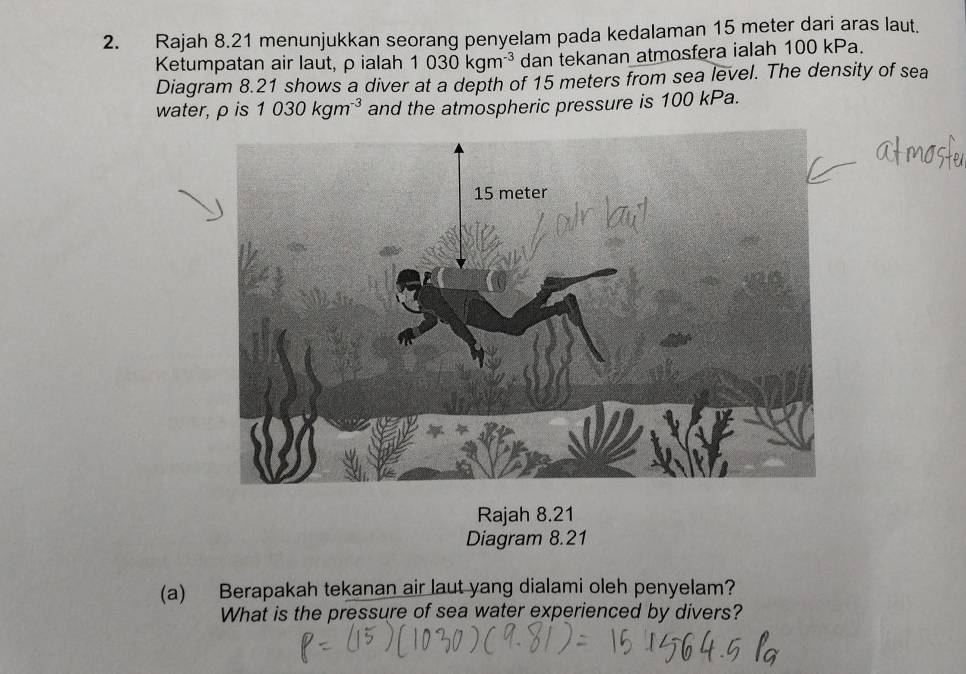 Rajah 8.21 menunjukkan seorang penyelam pada kedalaman 15 meter dari aras laut. 
Ketumpatan air laut, ρ ialah 1030kgm^(-3) dan tekanan atmosfera ialah 100 kPa. 
Diagram 8.21 shows a diver at a depth of 15 meters from sea level. The density of sea 
water, ρ is 1030kgm^(-3) and the atmospheric pressure is 100 kPa. 
Rajah 8.21 
Diagram 8.21 
(a) Berapakah tekanan air laut yang dialami oleh penyelam? 
What is the pressure of sea water experienced by divers?