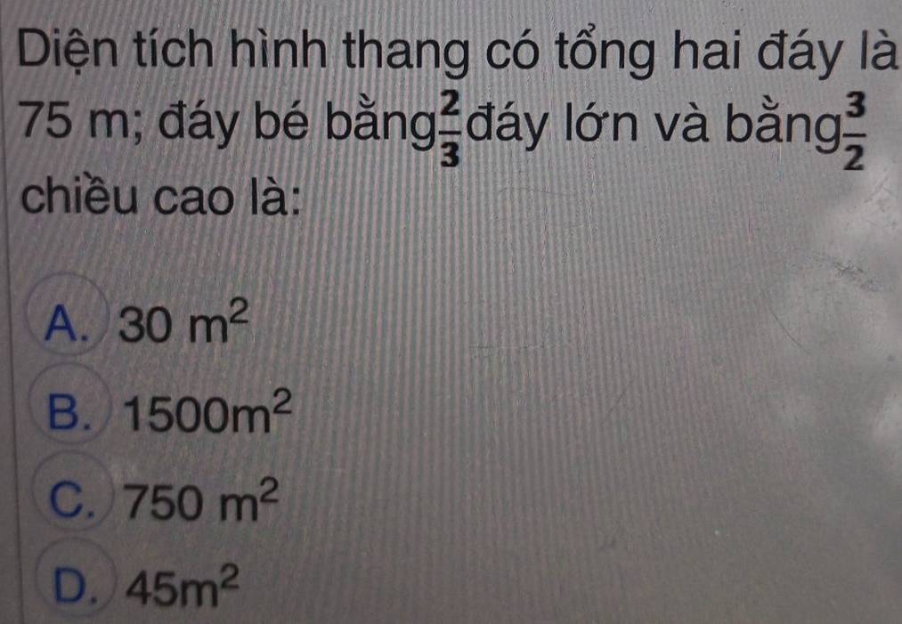 Diện tích hình thang có tổng hai đáy là
75 m; đáy bé bằng  2/3  đáy lớn và bằng  3/2 
chiều cao là:
A. 30m^2
B. 1500m^2
C. 750m^2
D. 45m^2