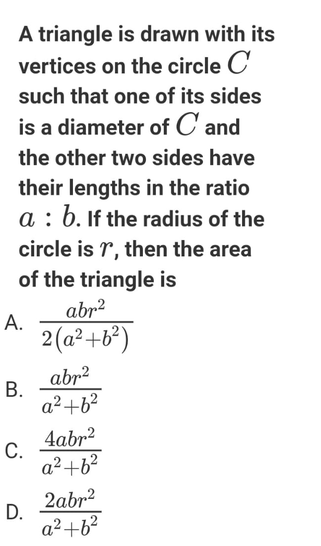 A triangle is drawn with its
vertices on the circle C
such that one of its sides
is a diameter of C and
the other two sides have
their lengths in the ratio
a:b. If the radius of the
circle is γ, then the area
of the triangle is
A.  abr^2/2(a^2+b^2) 
B.  abr^2/a^2+b^2 
C.  4abr^2/a^2+b^2 
D.  2abr^2/a^2+b^2 