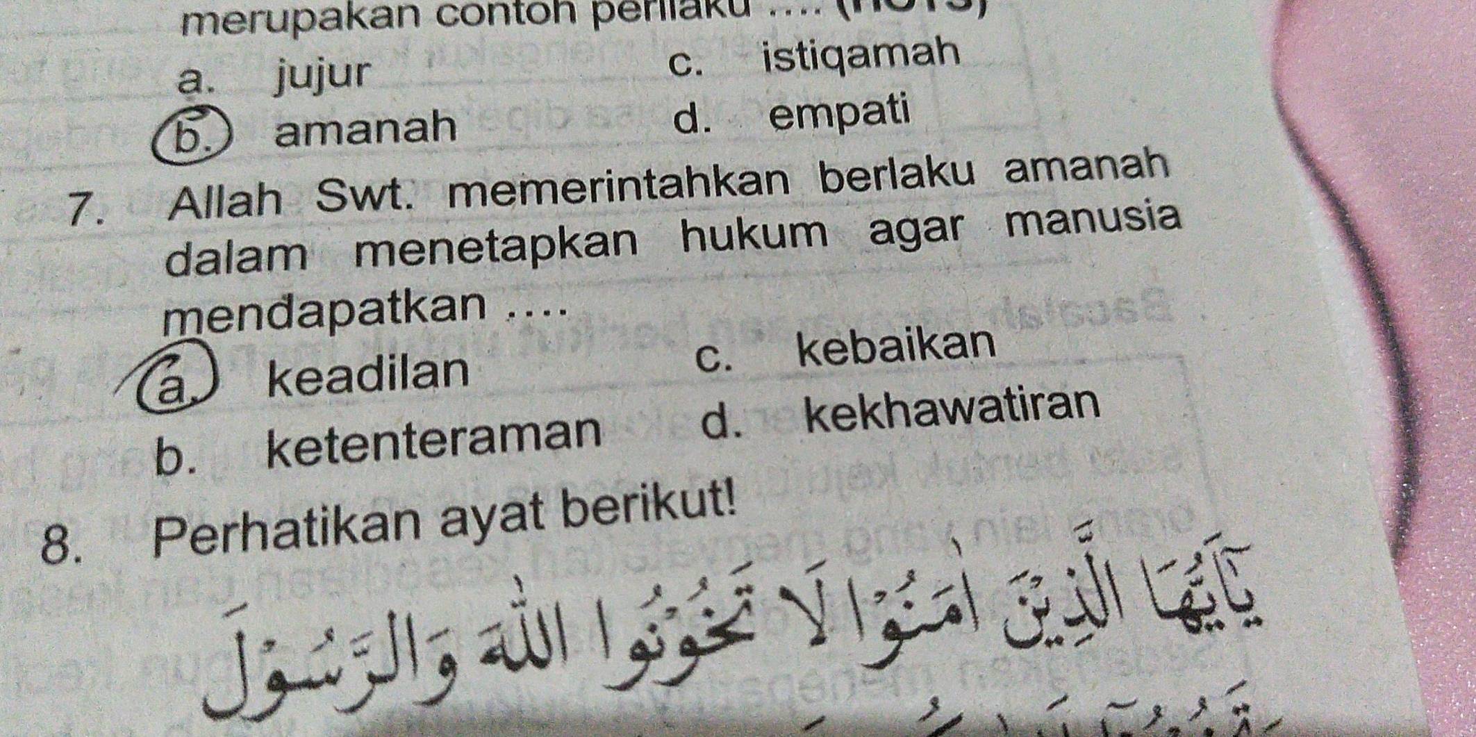 merupakan contoh periiaku .... (no1 a
a. jujur c. istiqamah
b amanah d. empati
7. Allah Swt. memerintahkan berlaku amanah
dalam menetapkan hukum agar manusia
mendapatkan ....
a keadilan c. kebaikan
b. ketenteraman d. kekhawatiran
8. Perhatikan ayat berikut!