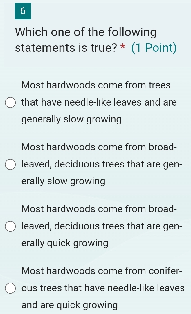 Which one of the following
statements is true? * (1 Point)
Most hardwoods come from trees
that have needle-like leaves and are
generally slow growing
Most hardwoods come from broad-
leaved, deciduous trees that are gen-
erally slow growing
Most hardwoods come from broad-
leaved, deciduous trees that are gen-
erally quick growing
Most hardwoods come from conifer-
ous trees that have needle-like leaves
and are quick growing