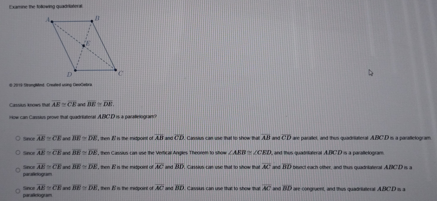 Examine the following quadrilateral.
© 2019 StrongMind. Created using GeoGebra.
Cassius knows that overline AE≌ overline CE and overline BE≌ overline DE. 
How can Cassius prove that quadrilateral ABCD is a parallelogram?
Since overline AE≌ overline CE and overline BE≌ overline DE ,then E is the midpoint of AB and overline CD. Cassius can use that to show that overline AB and overline CD are parallel, and thus quadrilateral ABCD is a parallelogram
Since overline AE≌ overline CE and overline BE≌ overline DE , then Cassius can use the Vertical Angles Theorem to show ∠ AEB≌ ∠ CED , and thus quadrilateral ABCD is a parallelogram.
Since overline AE≌ overline CE and overline BE≌ overline DE , then E is the midpoint of overline AC and overline BD. Cassius can use that to show that overline AC and overline BD bisect each other, and thus quadrilateral ABCD is a
parallelogram
Since overline AE≌ overline CE and overline BE≌ overline DE , then E is the midpoint of overline AC and overline BD. Cassius can use that to show that overline AC and overline BD are congruent, and thus quadrilateral ABCD is a
parallelogram