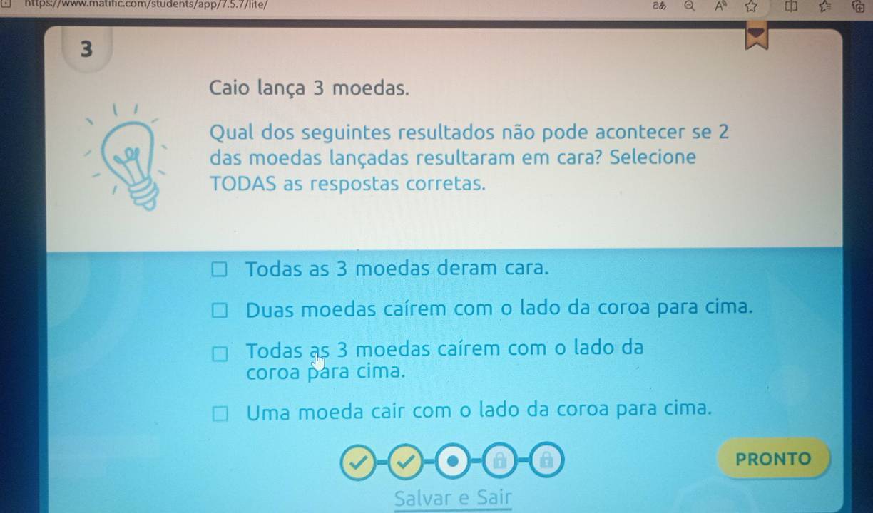 aあ
3
Caio lança 3 moedas.
Qual dos seguintes resultados não pode acontecer se 2
das moedas lançadas resultaram em cara? Selecione
TODAS as respostas corretas.
Todas as 3 moedas deram cara.
Duas moedas caírem com o lado da coroa para cima.
Todas as 3 moedas caírem com o lado da
coroa para cima.
Uma moeda cair com o lado da coroa para cima.
a PRONTO
Salvar e Sair