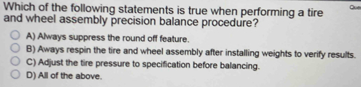 Which of the following statements is true when performing a tire Que
and wheel assembly precision balance procedure?
A) Always suppress the round off feature.
B) Aways respin the tire and wheel assembly after installing weights to verify results.
C) Adjust the tire pressure to specification before balancing.
D) All of the above.