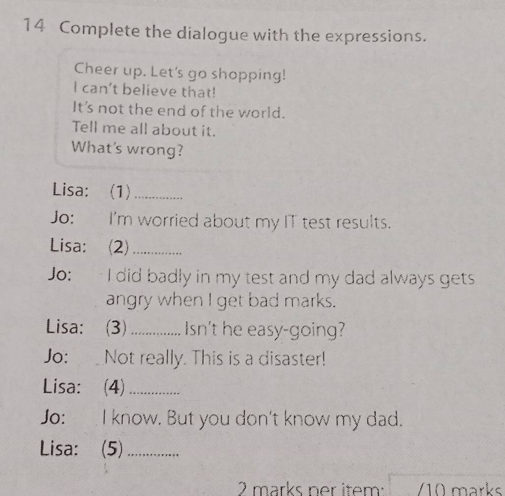 Complete the dialogue with the expressions. 
Cheer up. Let's go shopping! 
I can't believe that! 
It's not the end of the world. 
Tell me all about it. 
What's wrong? 
Lisa: (1)_ 
Jo: I'm worried about my IT test results. 
Lisa: (2)_ 
Jo: I did badly in my test and my dad always gets 
angry when I get bad marks. 
Lisa: (3) _Isn't he easy-going? 
Jo: _ Not really. This is a disaster! 
Lisa: (4)_ 
Jo: I know. But you don't know my dad. 
Lisa: (5)_ 
2 marks ner item: /10 marks