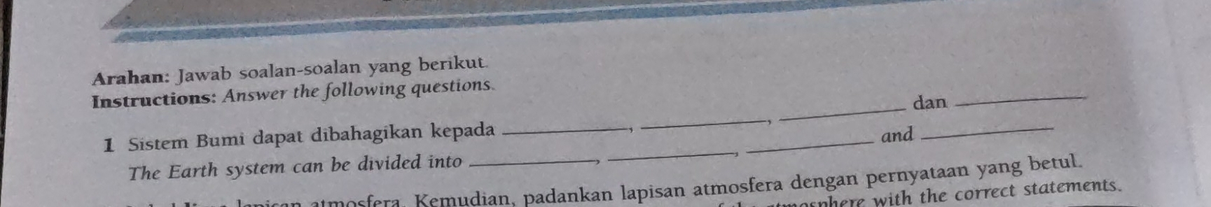 Arahan: Jawab soalan-soalan yang berikut. 
_ 
Instructions: Answer the following questions. 
_dan 
-, 
_ 
1 Sistem Bumi dapat dibahagikan kepada __and_ 
The Earth system can be divided into_ 
m osfra dian, padankan lapisan atmosfera dengan pernyataan yang betul. 
nhere with the correct statements.