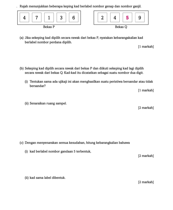 Rajah menunjukkan beberapa keping kad berlabel nombor genap dan nombor ganjil.
4 7 1 3 6 2 4 5 9
Bekas P Bekas Q
(a) Jika sekeping kad dipilih secara rawak dari bekas P, nyatakan kebarangakalian kad 
berlabel nombor perdana dipilih. 
[1 markah] 
(b) Sekeping kad dipilih secara rawak dari bekas P dan diikuti sekeping kad lagi dipilih 
secara rawak dari bekas Q. Kad-kad itu dicatatkan sebagai suatu nombor dua digit. 
(i) Tentukan sama ada ujikaji ini akan menghasilkan suatu peristiwa bersandar atau tidak 
bersandar? 
[1 markah] 
(ii) Senaraikan ruang sampel. 
[2 markah] 
(c) Dengan menyenarakan semua kesudahan, hitung kebarangkalian bahawa 
(i) kad berlabel nombor gandaan 5 terbentuk, 
[2 markah] 
(ii) kad sama label dibentuk. 
[2 markah]