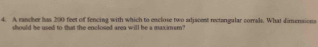 A rancher has 200 feet of fencing with which to enclose two adjacent rectangular corrals. What dimensions 
should be used to that the enclosed area will be a maximum?