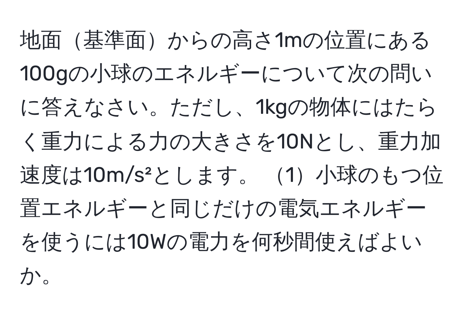 地面基準面からの高さ1mの位置にある100gの小球のエネルギーについて次の問いに答えなさい。ただし、1kgの物体にはたらく重力による力の大きさを10Nとし、重力加速度は10m/s²とします。 1小球のもつ位置エネルギーと同じだけの電気エネルギーを使うには10Wの電力を何秒間使えばよいか。