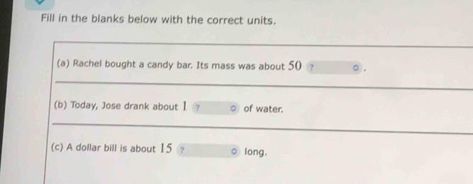 Fill in the blanks below with the correct units. 
_ 
(a) Rachel bought a candy bar. Its mass was about 50 ? 
_ 
(b) Today, Jose drank about 1 ? of water. 
_ 
_ 
__ 
(c) A dollar bill is about 15 ? long.