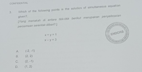 CONFIDENTIAL
3. Which of the following points is the solution of simultaneous equation
given?.
[Yang manakah di antara titik-titik berikut merupakan penyelesaian
persamaan serentak diberi?.]
x+y=1
x-y=3
A. (-2,-1)
B. (2,2)
C. (2,-1)
D. (1,2)