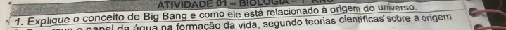 ATIVIDADE 01 - BIOLOGIA 
1. Explique o conceito de Big Bang e como ele está relacionado à origem do universo. 
anel da água na formação da vida, segundo teorias científicas sobre a origem