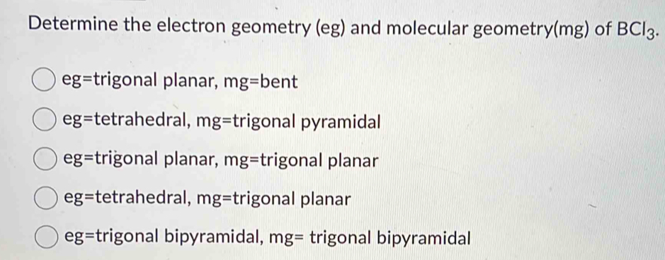 Determine the electron geometry (eg) and molecular geometry(mg) of BCl_3.
eg= trigonal planar, mg=bent
eg= tetrahedral, mg= trigonal pyramidal
eg= trigonal planar, mg= trigonal planar
eg= tetrahedral, mg= trigonal planar
eg= trigonal bipyramidal, mg= trigonal bipyramidal