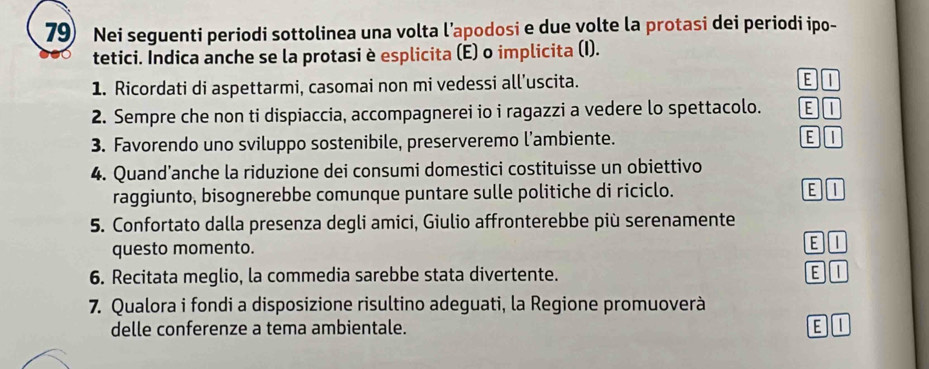 Nei seguenti periodi sottolinea una volta l’apodosi e due volte la protasi dei periodi ipo-
tetici. Indica anche se la protasi è esplicita (E) o implicita (I).
1. Ricordati di aspettarmi, casomai non mi vedessi all’uscita.
EI
2. Sempre che non ti dispiaccia, accompagnerei io i ragazzi a vedere lo spettacolo.
3. Favorendo uno sviluppo sostenibile, preserveremo l’ambiente.
E I
4. Quand’anche la riduzione dei consumi domestici costituisse un obiettivo
raggiunto, bisognerebbe comunque puntare sulle politiche di riciclo. E I
5. Confortato dalla presenza degli amici, Giulio affronterebbe più serenamente
questo momento. EI
6. Recitata meglio, la commedia sarebbe stata divertente. E I
7. Qualora i fondi a disposizione risultino adeguati, la Regione promuoverà
delle conferenze a tema ambientale. E