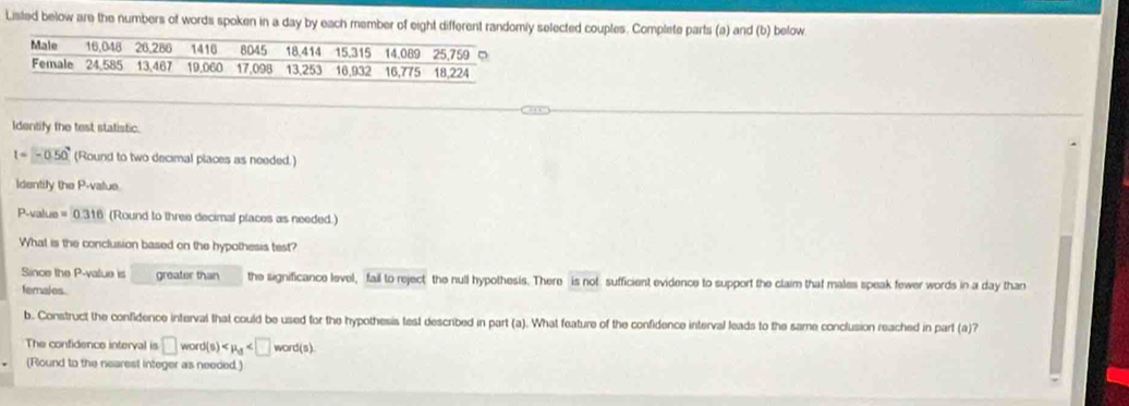 Listed below are the numbers of words spoken in a day by each member of eight different randomly selected couples. Complete parts (a) and (b) below 
Identify the test statistic.
l=-0.50° (Round to two decimal places as needed.) 
Identify the P -value
P -value =0.316 (Round to three decimal places as needed.) 
What is the conclusion based on the hypothesis test? 
Since the P -value is greater than the significance level, fail to reject the null hypothesis. There is not sufficient evidence to support the claim that males speak fewer words in a day than 
females. 
b. Construct the confidence interval that could be used for the hypothesis test described in part (a). What feature of the confidence interval leads to the same conclusion reached in part (a)? 
The confidence interval is □ word(s)
(Round to the nearest integer as needed.)