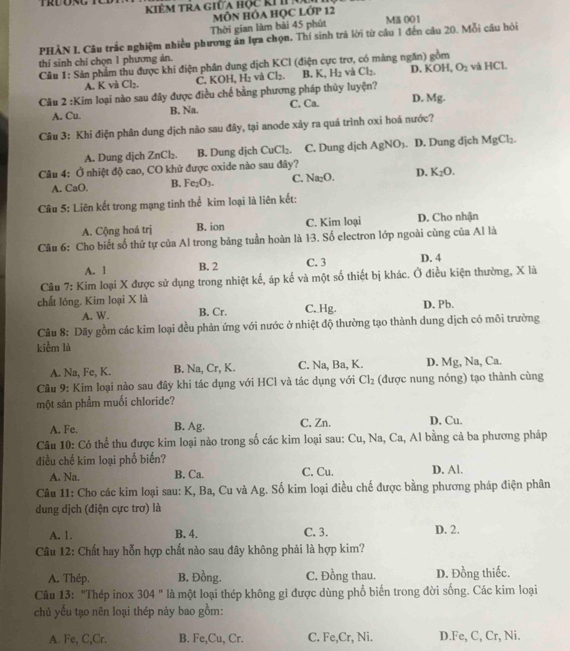 KIÊM TRA Giữa học kI In
MÔN HÓA HỌC LỚP 12
Thời gian làm bài 45 phút Mã001
PHÀN I. Câu trắc nghiệm nhiều phương ăn lựa chọn. Thí sinh trả lời từ câu 1 đến câu 20. Mỗi câu hỏi
thí sinh chỉ chọn 1 phương án.
Câu 1: Sản phẩm thu được khi điện phân dung dịch KCl (điện cực trợ, có màng ngăn) gồm
A. K và Cl_2. C. K OH,H_2 và Cl_2. B. K,H_2 và Cl_2. D. KOH, O_2 và HCl.
Câu 2 :Kim loại nào sau đây được điều chế bằng phương pháp thủy luyện?
A. Cu. B. Na. C. Ca.
D. Mg.
Câu 3: Khi điện phân dung dịch nào sau đây, tại anode xảy ra quá trình oxi hoá nước?
A. Dung dịch ZnCl_2. B. Dung dịch CuCl_2. C. Dung dịch AgNO_3. D. Dung dịch MgCl_2.
Câu 4: Ở nhiệt độ cao, CO khử được oxide nào sau đây?
A. CaO.
B. Fe_2O_3. C. surd a2O. D. K_2O.
Câu 5: Liên kết trong mạng tinh thể kim loại là liên kết:
A. Cộng hoá trị B. ion C. Kim loại D. Cho nhận
Câu 6: Cho biết số thứ tự của Al trong bảng tuần hoàn là 13. Số electron lớp ngoài cùng của Al là
A. 1 B. 2
C. 3 D. 4
Câu 7: Kim loại X được sử dụng trong nhiệt kế, áp kế và một số thiết bị khác. Ở điều kiện thường, X là
chất lỏng. Kim loại X là
A. W. B. Cr. C. Hg. D. Pb.
Câu 8: Dãy gồm các kim loại đều phản ứng với nước ở nhiệt độ thường tạo thành dung dịch có môi trường
kiểm là
A. Na, Fe, K. B. Na, Cr, K. C. Na, Ba, K. D. Mg, Na, Ca.
Câu 9: Kim loại nào sau đây khi tác dụng với HCl và tác dụng với Cl_2 (được nung nóng) tạo thành cùng
một sản phẩm muối chloride?
A. Fe. B. Ag.
C. Zn. D. Cu.
Câu 10: Có thể thu được kim loại nào trong số các kim loại sau: Cu, Na, Ca, Al bằng cả ba phương pháp
điều chế kim loại phổ biến?
A. Na. B. Ca. C. Cu.
D. Al.
Câu 11: Cho các kim loại sau: K, Ba, Cu và Ag. Số kim loại điều chế được bằng phương pháp điện phân
dung dịch (điện cực trơ) là
A. 1. B. 4. C. 3. D. 2.
Câu 12: Chất hay hỗn hợp chất nào sau đây không phải là hợp kim?
A. Thép. B. Đồng. C. Đồng thau. D. Đồng thiếc.
Câu 13: "Thép inox 304'' là một loại thép không gỉ được dùng phổ biến trong đời sống. Các kim loại
chủ yếu tạo nên loại thép này bao gồm:
A. Fe,C,Cr. B. Fe,Cu, Cr. C. Fe,Cr, Ni. D.Fe, C, Cr, Ni.