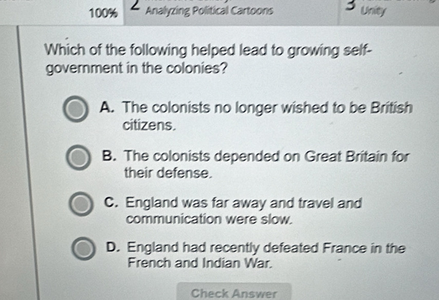 100% Analyzing Political Cartoons Unity
Which of the following helped lead to growing self-
government in the colonies?
A. The colonists no longer wished to be British
citizens.
B. The colonists depended on Great Britain for
their defense.
C. England was far away and travel and
communication were slow.
D. England had recently defeated France in the
French and Indian War.
Check Answer