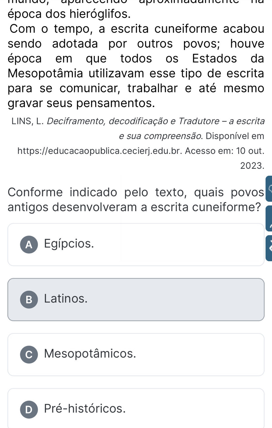 dor apare
época dos hieróglifos.
Com o tempo, a escrita cuneiforme acabou
sendo adotada por outros povos; houve
época em que todos os Estados da
Mesopotâmia utilizavam esse tipo de escrita
para se comunicar, trabalhar e até mesmo
gravar seus pensamentos.
LINS, L. Deciframento, decodificação e Tradutore - a escrita
e sua compreensão. Disponível em
https://educacaopublica.cecierj.edu.br. Acesso em: 10 out.
2023.
Conforme indicado pelo texto, quais povos
antigos desenvolveram a escrita cuneiforme?
A Egípcios.
BLatinos.
C Mesopotâmicos.
D) Pré-históricos.