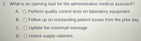 What is an opening task for the administrative medical assistant?
A. ○ Perform quality control tests on laboratory equipment
B. ○ Follow up on outstanding patient issues from the prior day
C. ○ Update the voicemail message
D. ○ Unlock supply cabinets.