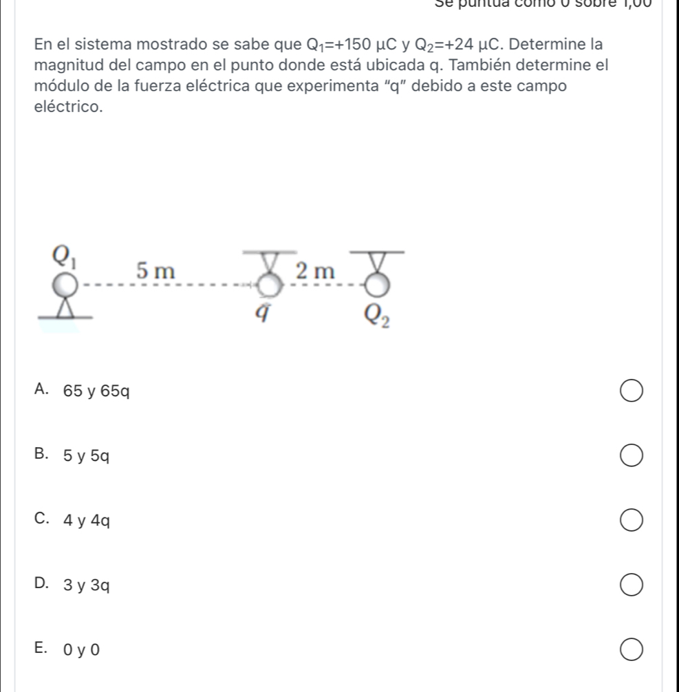 Se puntua como o sobre 1,00
En el sistema mostrado se sabe que Q_1=+150mu C y Q_2=+24mu C. Determine la
magnitud del campo en el punto donde está ubicada q. También determine el
módulo de la fuerza eléctrica que experimenta “q” debido a este campo
eléctrico.
A. 65 y 65q
B. 5 y 5q
C. 4 y 4q
D. 3 y 3q
E. 0 y 0